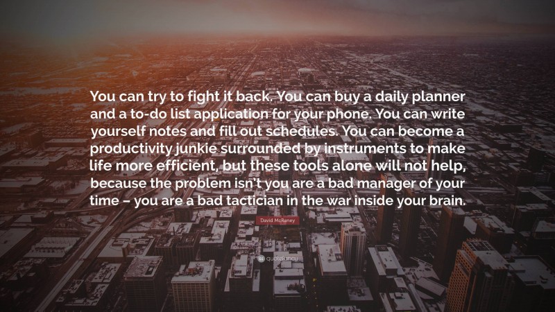 David McRaney Quote: “You can try to fight it back. You can buy a daily planner and a to-do list application for your phone. You can write yourself notes and fill out schedules. You can become a productivity junkie surrounded by instruments to make life more efficient, but these tools alone will not help, because the problem isn’t you are a bad manager of your time – you are a bad tactician in the war inside your brain.”