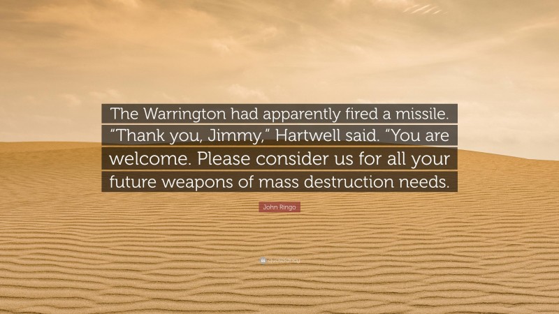 John Ringo Quote: “The Warrington had apparently fired a missile. “Thank you, Jimmy,” Hartwell said. “You are welcome. Please consider us for all your future weapons of mass destruction needs.”