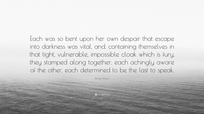 Shirley Jackson Quote: “Each was so bent upon her own despair that escape into darkness was vital, and, containing themselves in that tight, vulnerable, impossible cloak which is fury, they stamped along together, each achingly aware of the other, each determined to be the last to speak.”