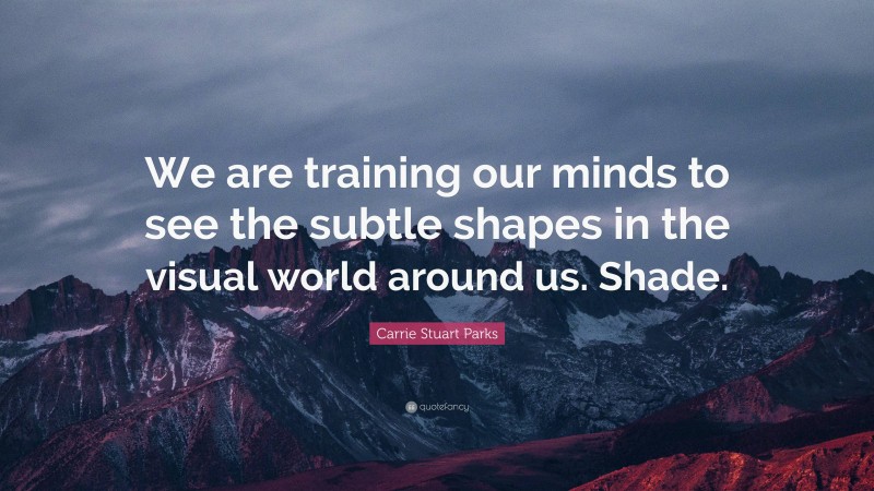 Carrie Stuart Parks Quote: “We are training our minds to see the subtle shapes in the visual world around us. Shade.”