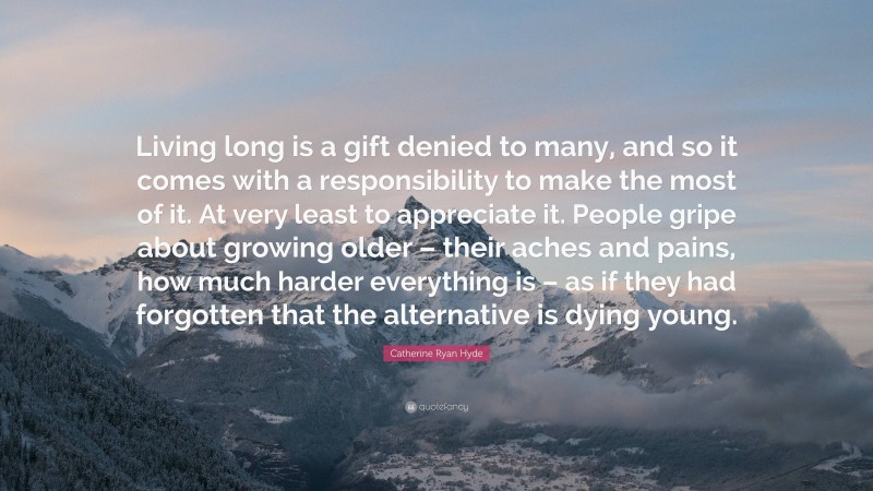 Catherine Ryan Hyde Quote: “Living long is a gift denied to many, and so it comes with a responsibility to make the most of it. At very least to appreciate it. People gripe about growing older – their aches and pains, how much harder everything is – as if they had forgotten that the alternative is dying young.”