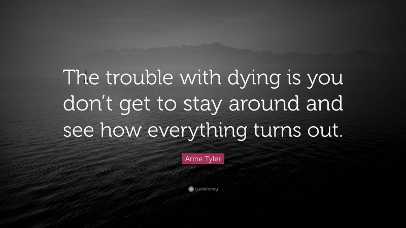 Anne Tyler Quote: “The trouble with dying is you don’t get to stay around and see how everything turns out.”