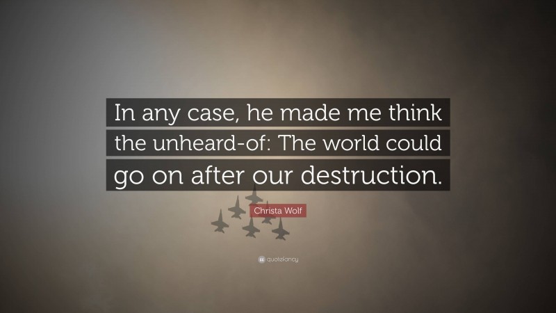 Christa Wolf Quote: “In any case, he made me think the unheard-of: The world could go on after our destruction.”