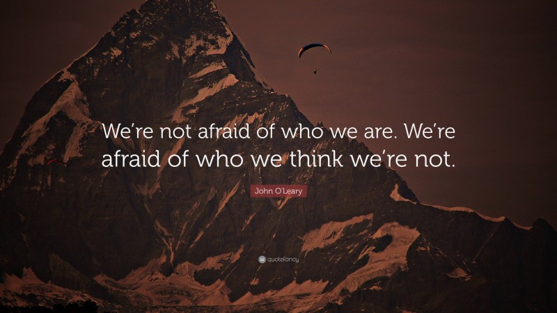 John O'Leary Quote: “We’re not afraid of who we are. We’re afraid of who we think we’re not.”
