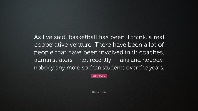 Bobby Knight Quote: “As I’ve said, basketball has been, I think, a real cooperative venture. There have been a lot of people that have been involved in it: coaches, administrators – not recently – fans and nobody, nobody any more so than students over the years.”