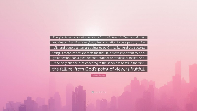 Brennan Manning Quote: “Everybody has a vocation to some form of life work. But behind that and deeper than that, everybody has a vocation to be a person, to be fully and deeply a human being, to be Christlike. And the second thing is more important than the first. It is more important to be a great person than a great teacher, butcher or candlestick maker. And if the only chance of succeeding in the second is to fail in the first, the failure, from God’s point of view, is fruitful.”