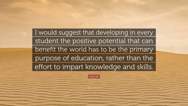 Ilchi Lee Quote: “I would suggest that developing in every student the positive potential that can benefit the world has to be the primary purpose of education, rather than the effort to impart knowledge and skills.”