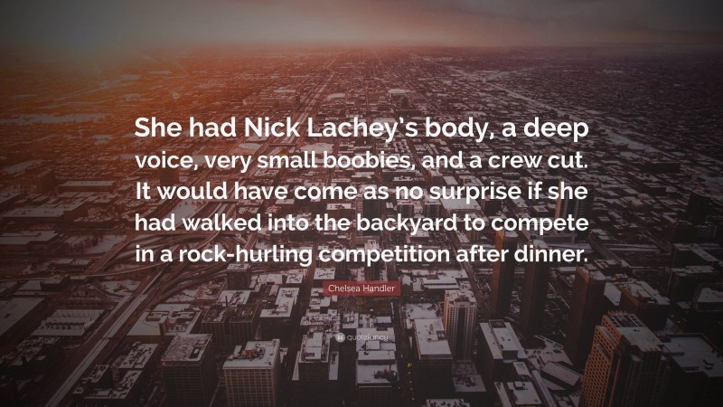 Chelsea Handler Quote: “She had Nick Lachey’s body, a deep voice, very small boobies, and a crew cut. It would have come as no surprise if she had walked into the backyard to compete in a rock-hurling competition after dinner.”