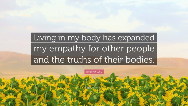 Roxane Gay Quote: “Living in my body has expanded my empathy for other people and the truths of their bodies.”