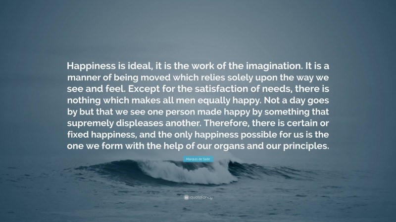 Marquis de Sade Quote: “Happiness is ideal, it is the work of the imagination. It is a manner of being moved which relies solely upon the way we see and feel. Except for the satisfaction of needs, there is nothing which makes all men equally happy. Not a day goes by but that we see one person made happy by something that supremely displeases another. Therefore, there is certain or fixed happiness, and the only happiness possible for us is the one we form with the help of our organs and our principles.”