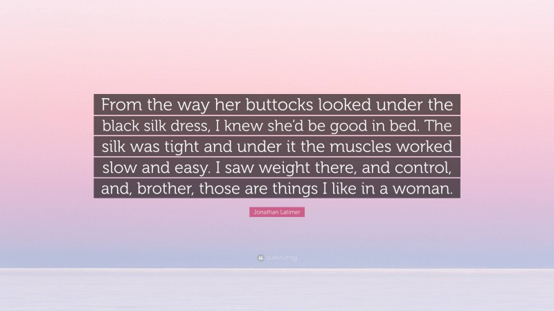 Jonathan Latimer Quote: “From the way her buttocks looked under the black silk dress, I knew she’d be good in bed. The silk was tight and under it the muscles worked slow and easy. I saw weight there, and control, and, brother, those are things I like in a woman.”