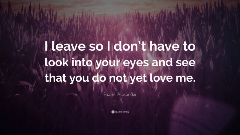 Rachel Alexander Quote: “I leave so I don’t have to look into your eyes and see that you do not yet love me.”