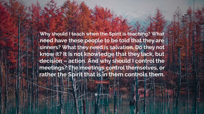 Evan Roberts Quote: “Why should I teach when the Spirit is teaching? What need have these people to be told that they are sinners? What they need is salvation. Do they not know it? It is not knowledge that they lack, but decision – action. And why should I control the meetings? The meetings control themselves, or rather the Spirit that is in them controls them.”