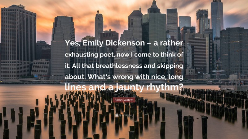 Sarah Waters Quote: “Yes, Emily Dickenson – a rather exhausting poet, now I come to think of it. All that breathlessness and skipping about. What’s wrong with nice, long lines and a jaunty rhythm?”