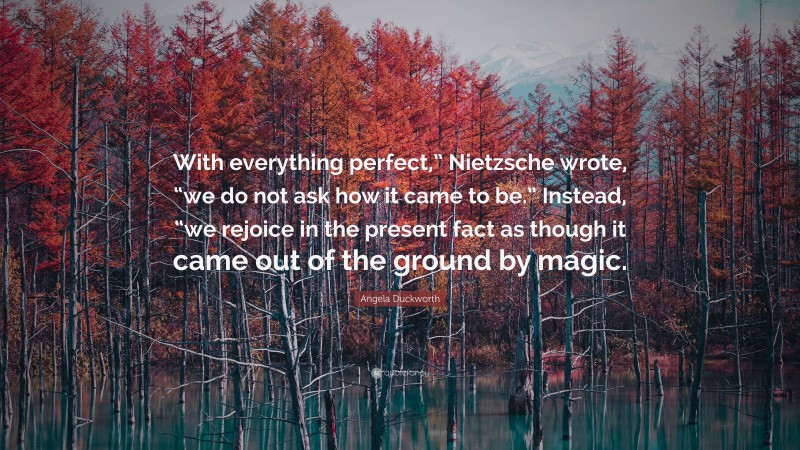 Angela Duckworth Quote: “With everything perfect,” Nietzsche wrote, “we do not ask how it came to be.” Instead, “we rejoice in the present fact as though it came out of the ground by magic.”