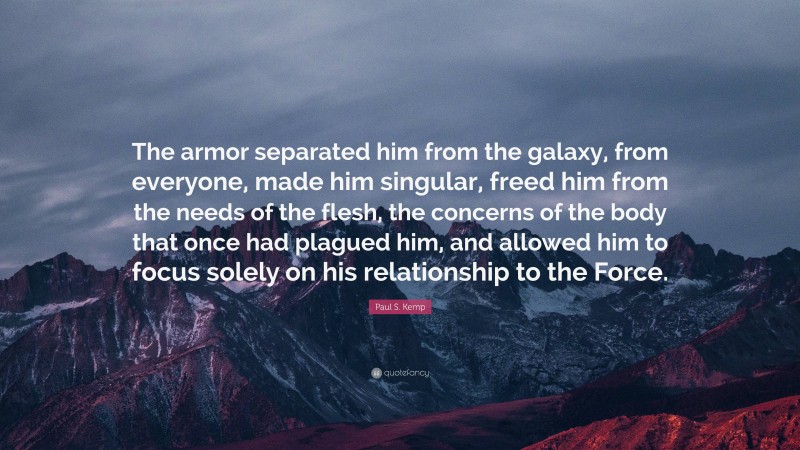 Paul S. Kemp Quote: “The armor separated him from the galaxy, from everyone, made him singular, freed him from the needs of the flesh, the concerns of the body that once had plagued him, and allowed him to focus solely on his relationship to the Force.”
