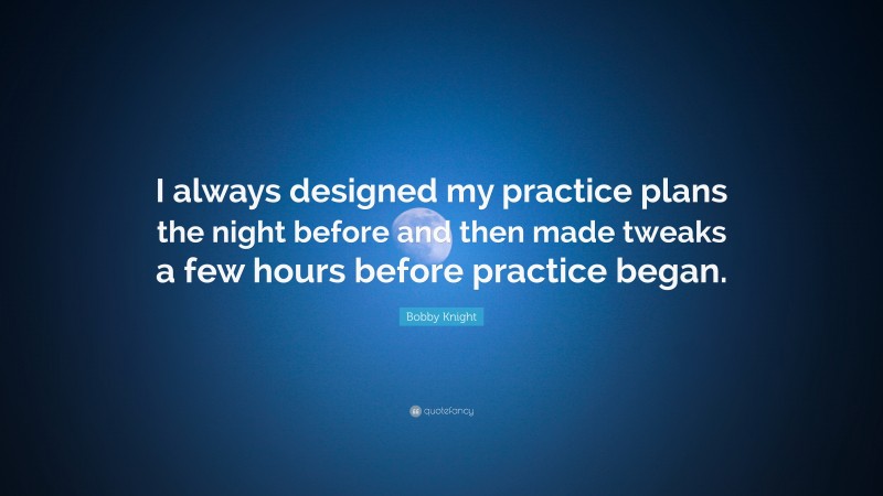 Bobby Knight Quote: “I always designed my practice plans the night before and then made tweaks a few hours before practice began.”
