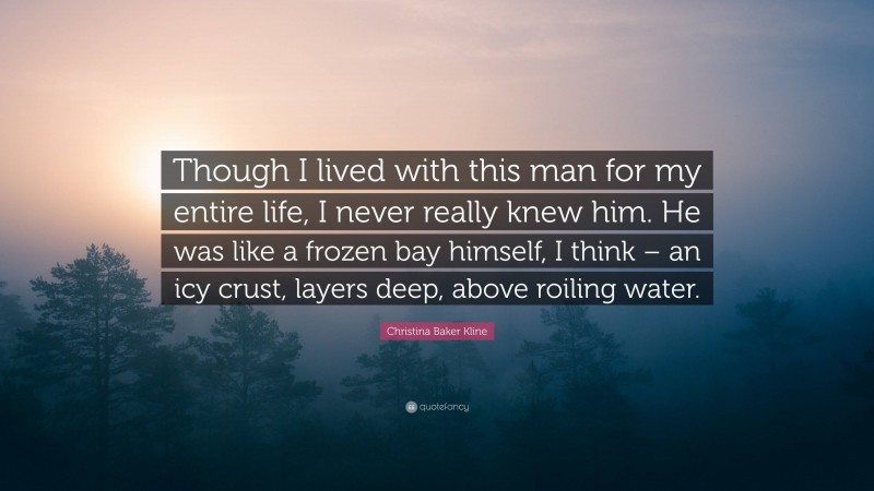 Christina Baker Kline Quote: “Though I lived with this man for my entire life, I never really knew him. He was like a frozen bay himself, I think – an icy crust, layers deep, above roiling water.”