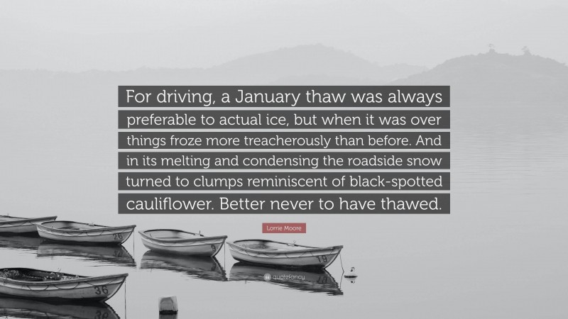 Lorrie Moore Quote: “For driving, a January thaw was always preferable to actual ice, but when it was over things froze more treacherously than before. And in its melting and condensing the roadside snow turned to clumps reminiscent of black-spotted cauliflower. Better never to have thawed.”