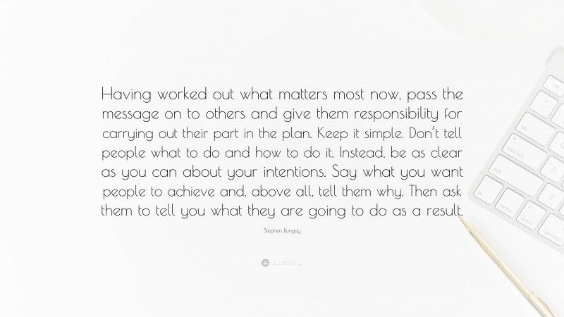 Stephen Bungay Quote: “Having worked out what matters most now, pass the message on to others and give them responsibility for carrying out their part in the plan. Keep it simple. Don’t tell people what to do and how to do it. Instead, be as clear as you can about your intentions. Say what you want people to achieve and, above all, tell them why. Then ask them to tell you what they are going to do as a result.”