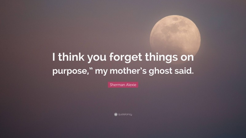 Sherman Alexie Quote: “I think you forget things on purpose,” my mother’s ghost said.”