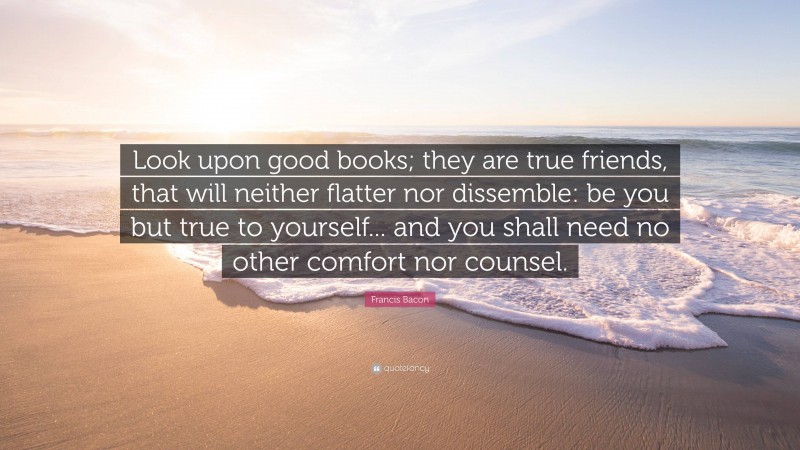 Francis Bacon Quote: “Look upon good books; they are true friends, that will neither flatter nor dissemble: be you but true to yourself... and you shall need no other comfort nor counsel.”