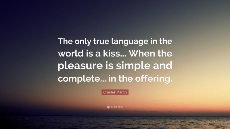 Charles Martin Quote: “The only true language in the world is a kiss... When the pleasure is simple and complete... in the offering.”
