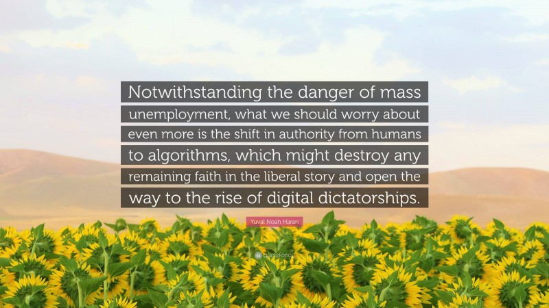 Yuval Noah Harari Quote: “Notwithstanding the danger of mass unemployment, what we should worry about even more is the shift in authority from humans to algorithms, which might destroy any remaining faith in the liberal story and open the way to the rise of digital dictatorships.”