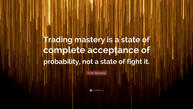 Yvan Byeajee Quote: “Trading mastery is a state of complete acceptance of probability, not a state of fight it.”