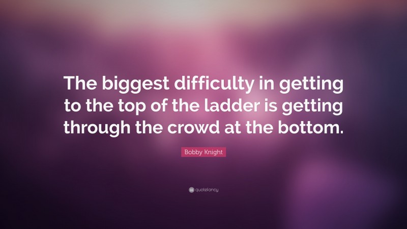 Bobby Knight Quote: “The biggest difficulty in getting to the top of the ladder is getting through the crowd at the bottom.”