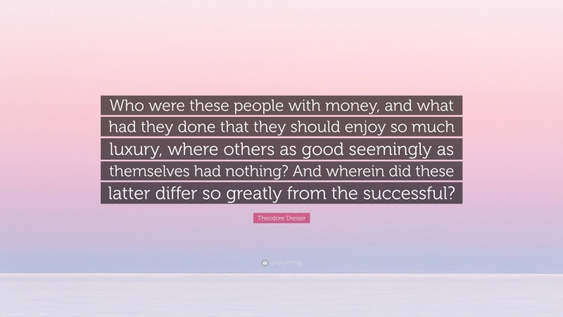 Theodore Dreiser Quote: “Who were these people with money, and what had they done that they should enjoy so much luxury, where others as good seemingly as themselves had nothing? And wherein did these latter differ so greatly from the successful?”