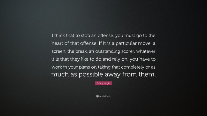 Bobby Knight Quote: “I think that to stop an offense, you must go to the heart of that offense. If it is a particular move, a screen, the break, an outstanding scorer, whatever it is that they like to do and rely on, you have to work in your plans on taking that completely or as much as possible away from them.”