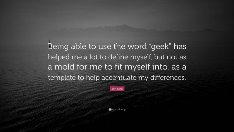 Jon Katz Quote: “Being able to use the word “geek” has helped me a lot to define myself, but not as a mold for me to fit myself into, as a template to help accentuate my differences.”