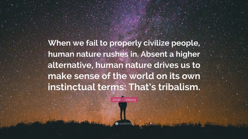 Jonah Goldberg Quote: “When we fail to properly civilize people, human nature rushes in. Absent a higher alternative, human nature drives us to make sense of the world on its own instinctual terms: That’s tribalism.”