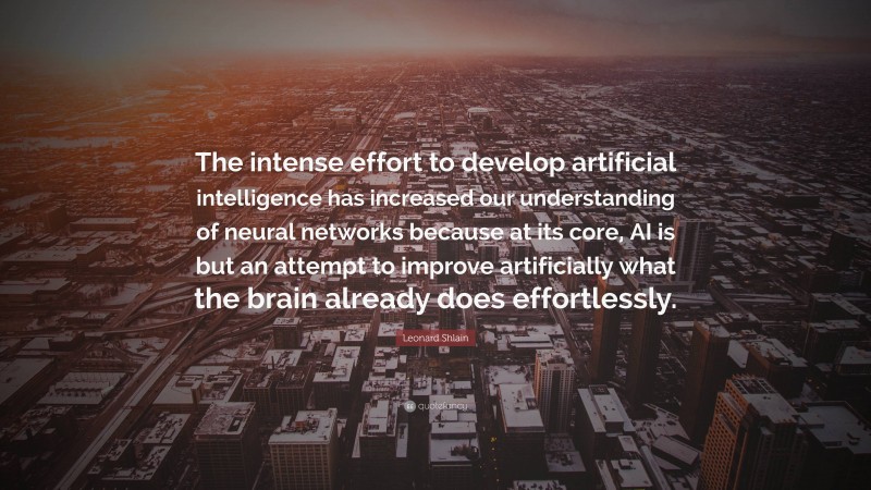 Leonard Shlain Quote: “The intense effort to develop artificial intelligence has increased our understanding of neural networks because at its core, AI is but an attempt to improve artificially what the brain already does effortlessly.”