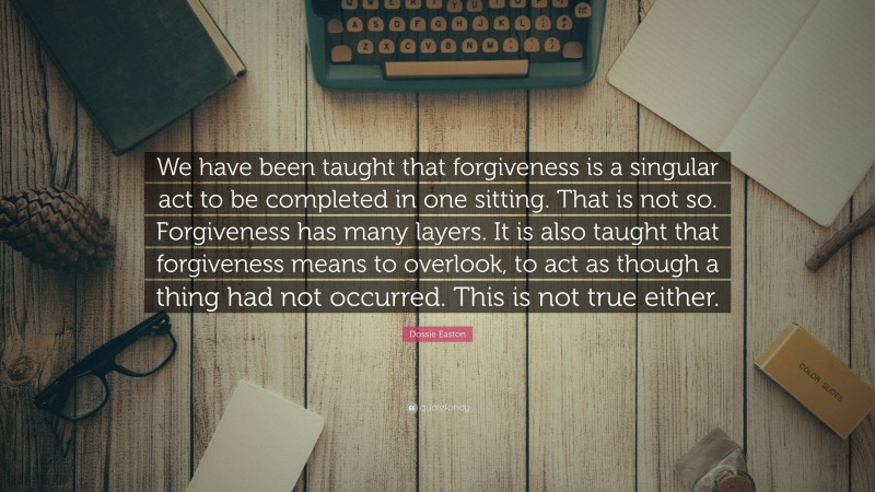 Dossie Easton Quote: “We have been taught that forgiveness is a singular act to be completed in one sitting. That is not so. Forgiveness has many layers. It is also taught that forgiveness means to overlook, to act as though a thing had not occurred. This is not true either.”