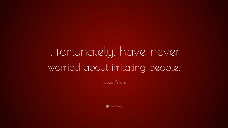 Bobby Knight Quote: “I, fortunately, have never worried about irritating people.”