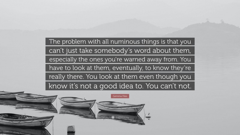 Gemma Files Quote: “The problem with all numinous things is that you can’t just take somebody’s word about them, especially the ones you’re warned away from. You have to look at them, eventually, to know they’re really there. You look at them even though you know it’s not a good idea to. You can’t not.”