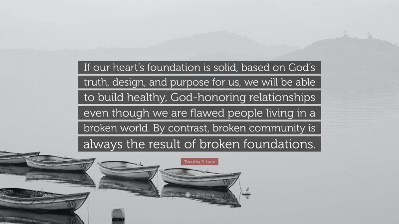 Timothy S. Lane Quote: “If our heart’s foundation is solid, based on God’s truth, design, and purpose for us, we will be able to build healthy, God-honoring relationships even though we are flawed people living in a broken world. By contrast, broken community is always the result of broken foundations.”