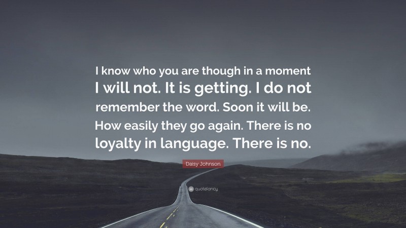 Daisy Johnson Quote: “I know who you are though in a moment I will not. It is getting. I do not remember the word. Soon it will be. How easily they go again. There is no loyalty in language. There is no.”