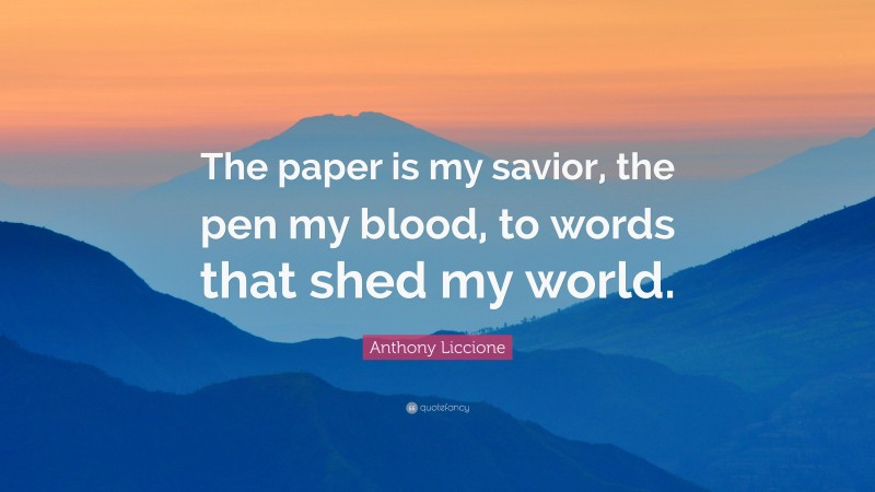 Anthony Liccione Quote: “The paper is my savior, the pen my blood, to words that shed my world.”