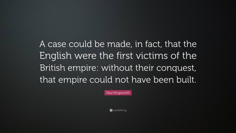 Paul Kingsnorth Quote: “A case could be made, in fact, that the English were the first victims of the British empire: without their conquest, that empire could not have been built.”