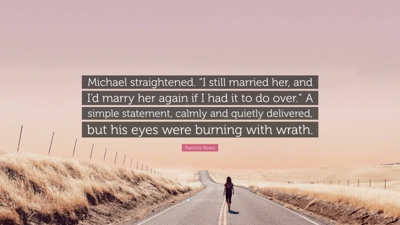 Francine Rivers Quote: “Michael straightened. “I still married her, and I’d marry her again if I had it to do over.” A simple statement, calmly and quietly delivered, but his eyes were burning with wrath.”