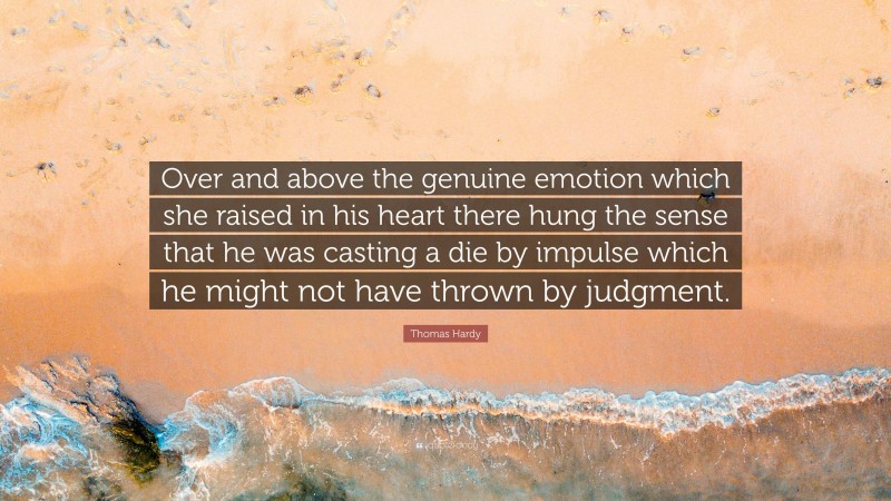 Thomas Hardy Quote: “Over and above the genuine emotion which she raised in his heart there hung the sense that he was casting a die by impulse which he might not have thrown by judgment.”