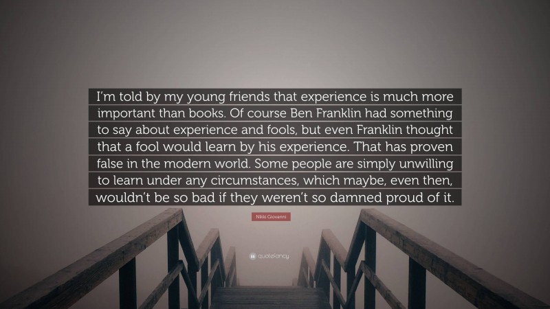 Nikki Giovanni Quote: “I’m told by my young friends that experience is much more important than books. Of course Ben Franklin had something to say about experience and fools, but even Franklin thought that a fool would learn by his experience. That has proven false in the modern world. Some people are simply unwilling to learn under any circumstances, which maybe, even then, wouldn’t be so bad if they weren’t so damned proud of it.”