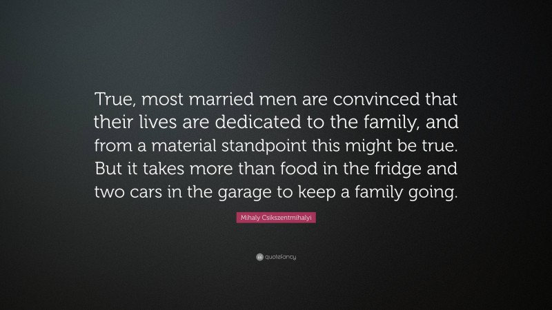 Mihaly Csikszentmihalyi Quote: “True, most married men are convinced that their lives are dedicated to the family, and from a material standpoint this might be true. But it takes more than food in the fridge and two cars in the garage to keep a family going.”