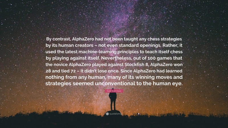 Yuval Noah Harari Quote: “By contrast, AlphaZero had not been taught any chess strategies by its human creators – not even standard openings. Rather, it used the latest machine-learning principles to teach itself chess by playing against itself. Nevertheless, out of 100 games that the novice AlphaZero played against Stockfish 8, AlphaZero won 28 and tied 72 – it didn’t lose once. Since AlphaZero had learned nothing from any human, many of its winning moves and strategies seemed unconventional to the human eye.”