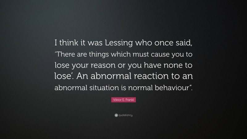 Viktor E. Frankl Quote: “I think it was Lessing who once said, ‘There are things which must cause you to lose your reason or you have none to lose’. An abnormal reaction to an abnormal situation is normal behaviour”.”