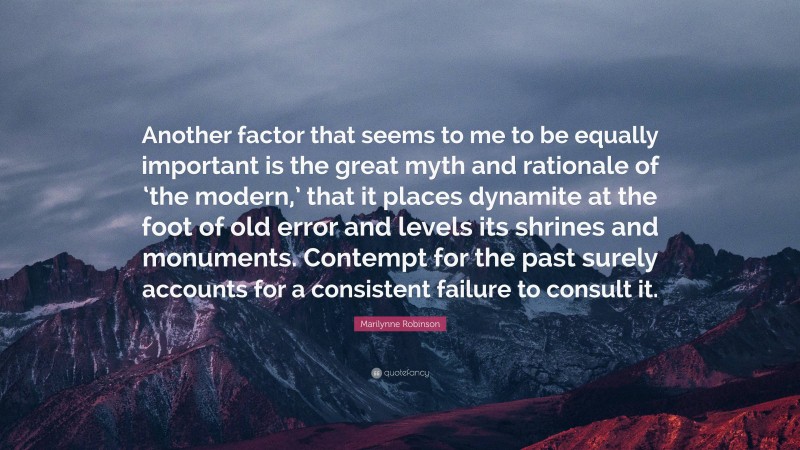 Marilynne Robinson Quote: “Another factor that seems to me to be equally important is the great myth and rationale of ‘the modern,’ that it places dynamite at the foot of old error and levels its shrines and monuments. Contempt for the past surely accounts for a consistent failure to consult it.”