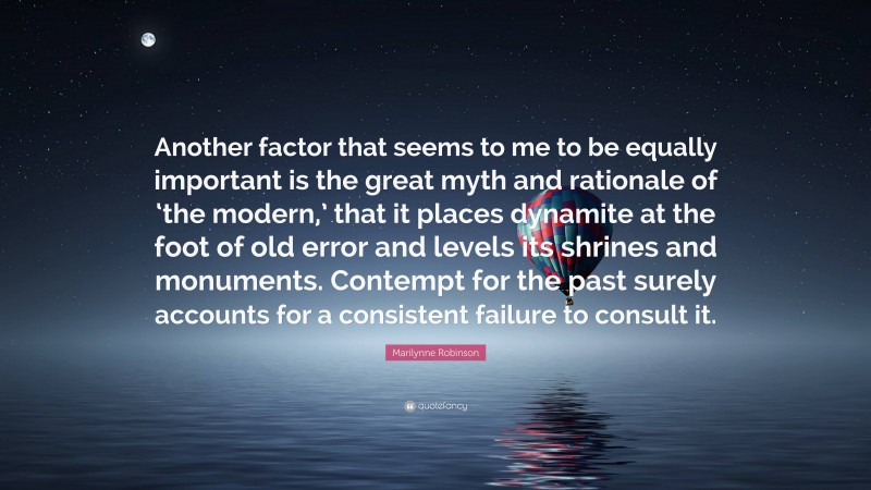 Marilynne Robinson Quote: “Another factor that seems to me to be equally important is the great myth and rationale of ‘the modern,’ that it places dynamite at the foot of old error and levels its shrines and monuments. Contempt for the past surely accounts for a consistent failure to consult it.”